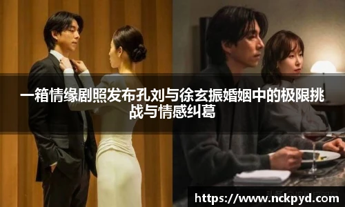 qy千亿一箱情缘剧照发布孔刘与徐玄振婚姻中的极限挑战与情感纠葛