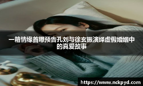 qy千亿一箱情缘首曝预告孔刘与徐玄振演绎虚假婚姻中的真爱故事
