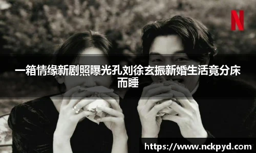 qy千亿一箱情缘新剧照曝光孔刘徐玄振新婚生活竟分床而睡